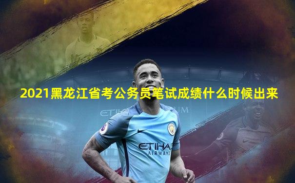 2021黑龙江省考公务员笔试成绩什么时候出来