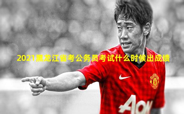 2021黑龙江省考公务员考试什么时候出成绩