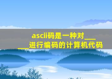 ascii码是一种对______进行编码的计算机代码