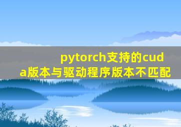 pytorch支持的cuda版本与驱动程序版本不匹配