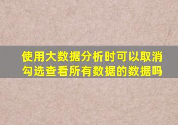 使用大数据分析时可以取消勾选查看所有数据的数据吗