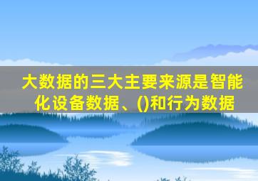 大数据的三大主要来源是智能化设备数据、()和行为数据