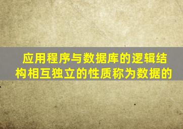 应用程序与数据库的逻辑结构相互独立的性质称为数据的
