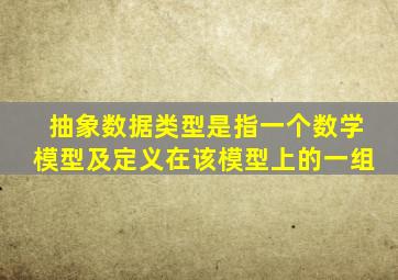 抽象数据类型是指一个数学模型及定义在该模型上的一组