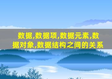 数据,数据项,数据元素,数据对象,数据结构之间的关系