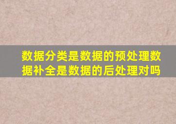数据分类是数据的预处理数据补全是数据的后处理对吗