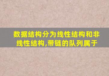 数据结构分为线性结构和非线性结构,带链的队列属于