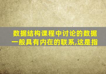 数据结构课程中讨论的数据一般具有内在的联系,这是指