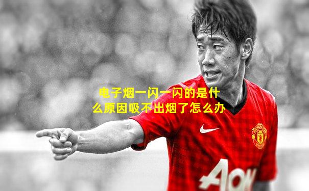 电子烟一闪一闪的是什么原因吸不出烟了怎么办