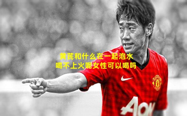 黄芪和什么在一起泡水喝不上火呢女性可以喝吗